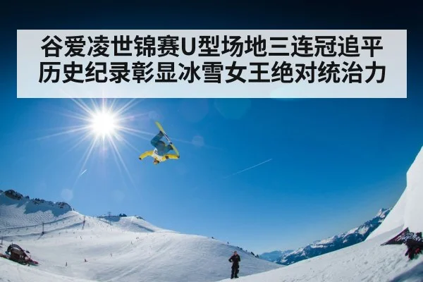 谷爱凌世锦赛U型场地三连冠追平历史纪录彰显冰雪女王绝对统治力