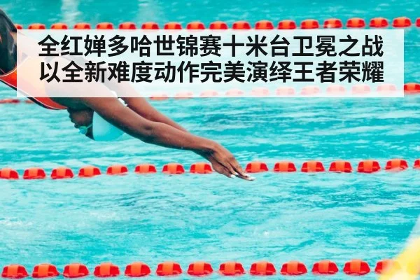 全红婵多哈世锦赛十米台卫冕之战以全新难度动作完美演绎王者荣耀